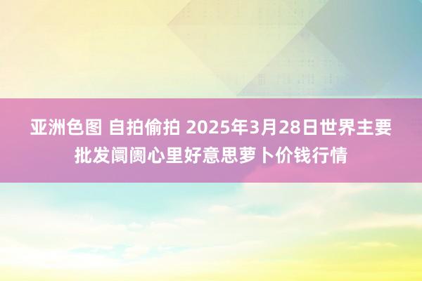 亚洲色图 自拍偷拍 2025年3月28日世界主要批发阛阓心里好意思萝卜价钱行情