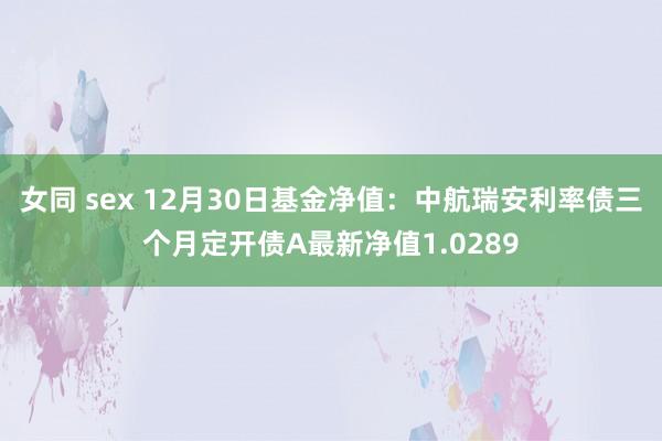 女同 sex 12月30日基金净值：中航瑞安利率债三个月定开债A最新净值1.0289