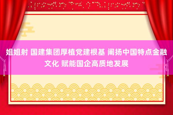 姐姐射 国建集团厚植党建根基 阐扬中国特点金融文化 赋能国企高质地发展