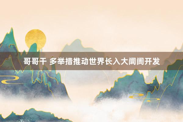 哥哥干 多举措推动世界长入大阛阓开发
