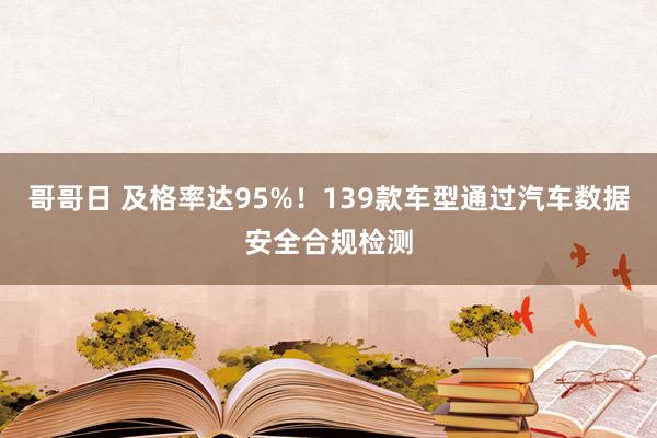 哥哥日 及格率达95%！139款车型通过汽车数据安全合规检测