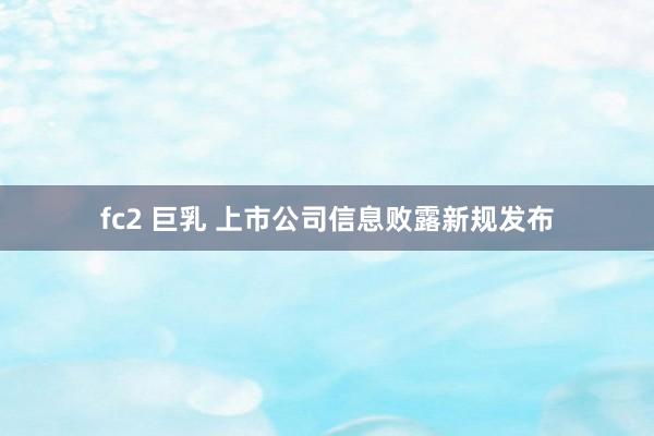 fc2 巨乳 上市公司信息败露新规发布