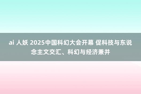 ai 人妖 2025中国科幻大会开幕 促科技与东说念主文交汇、科幻与经济兼并