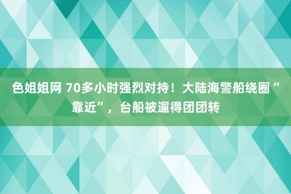 色姐姐网 70多小时强烈对持！大陆海警船绕圈“靠近”，台船被遛得团团转