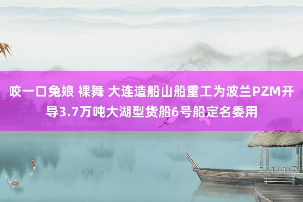 咬一口兔娘 裸舞 大连造船山船重工为波兰PZM开导3.7万吨大湖型货船6号船定名委用