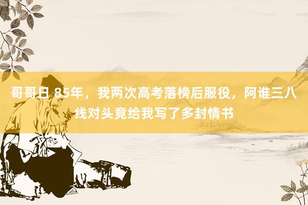 哥哥日 85年，我两次高考落榜后服役，阿谁三八线对头竟给我写了多封情书