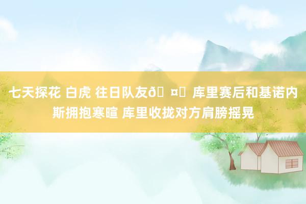 七天探花 白虎 往日队友🤗库里赛后和基诺内斯拥抱寒暄 库里收拢对方肩膀摇晃