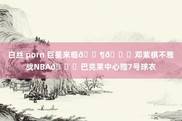 白丝 porn 巨星来临🎶😍邓紫棋不雅战NBA😍巴克莱中心赠7号球衣