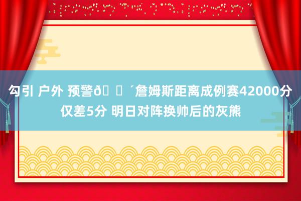 勾引 户外 预警🌴詹姆斯距离成例赛42000分仅差5分 明日对阵换帅后的灰熊