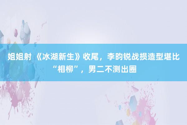 姐姐射 《冰湖新生》收尾，李昀锐战损造型堪比“相柳”，男二不测出圈