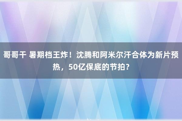 哥哥干 暑期档王炸！沈腾和阿米尔汗合体为新片预热，50亿保底的节拍？