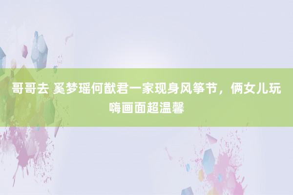 哥哥去 奚梦瑶何猷君一家现身风筝节，俩女儿玩嗨画面超温馨