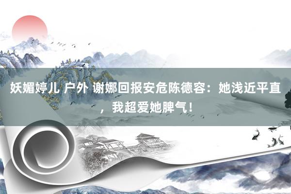 妖媚婷儿 户外 谢娜回报安危陈德容：她浅近平直，我超爱她脾气！