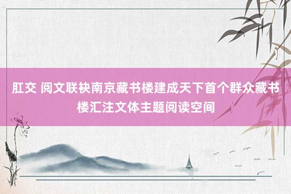 肛交 阅文联袂南京藏书楼建成天下首个群众藏书楼汇注文体主题阅读空间
