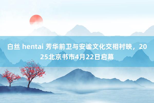 白丝 hentai 芳华前卫与安谧文化交相衬映，2025北京书市4月22日启幕