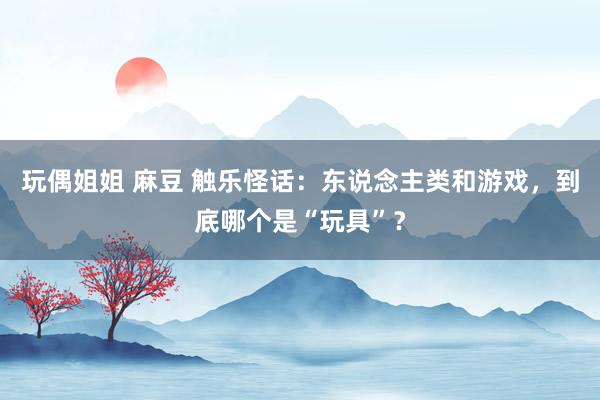 玩偶姐姐 麻豆 触乐怪话：东说念主类和游戏，到底哪个是“玩具”？