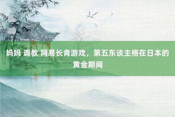 妈妈 调教 网易长青游戏，第五东谈主格在日本的黄金期间