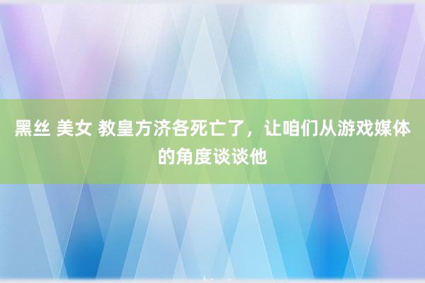 黑丝 美女 教皇方济各死亡了，让咱们从游戏媒体的角度谈谈他
