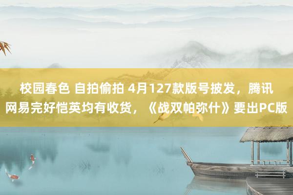 校园春色 自拍偷拍 4月127款版号披发，腾讯网易完好恺英均有收货，《战双帕弥什》要出PC版