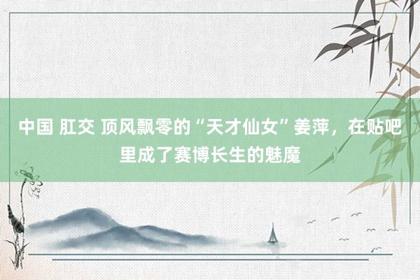 中国 肛交 顶风飘零的“天才仙女”姜萍，在贴吧里成了赛博长生的魅魔