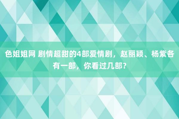 色姐姐网 剧情超甜的4部爱情剧，赵丽颖、杨紫各有一部，你看过几部？