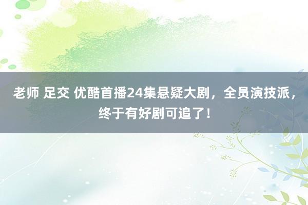 老师 足交 优酷首播24集悬疑大剧，全员演技派，终于有好剧可追了！