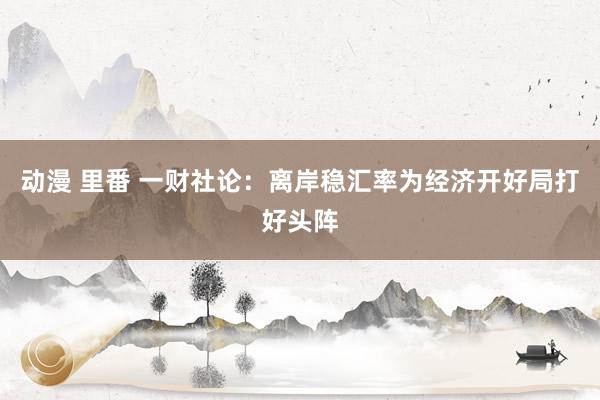 动漫 里番 一财社论：离岸稳汇率为经济开好局打好头阵