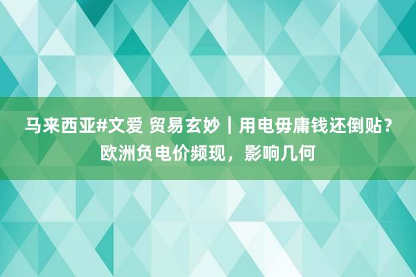 马来西亚#文爱 贸易玄妙｜用电毋庸钱还倒贴？欧洲负电价频现，影响几何