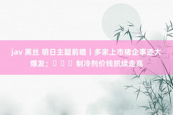 jav 黑丝 明日主题前瞻丨多家上市猪企事迹大爆发；​​​制冷剂价钱抓续走高