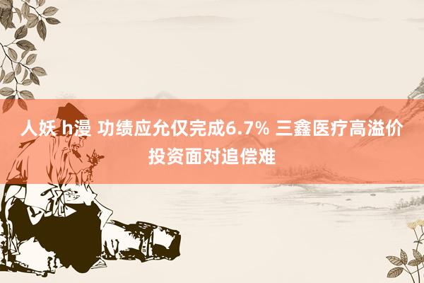 人妖 h漫 功绩应允仅完成6.7% 三鑫医疗高溢价投资面对追偿难