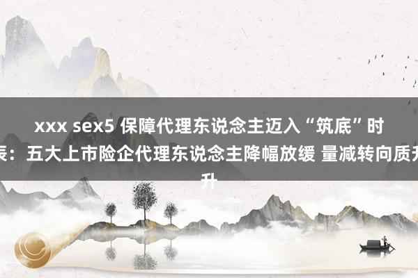 xxx sex5 保障代理东说念主迈入“筑底”时辰：五大上市险企代理东说念主降幅放缓 量减转向质升