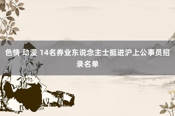 色情 动漫 14名券业东说念主士挺进沪上公事员招录名单