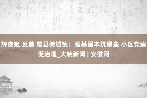 辉夜姬 反差 歙县徽城镇：强基固本筑堡垒 小区党建促治理_大皖新闻 | 安徽网