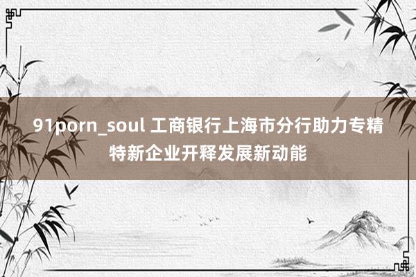 91porn_soul 工商银行上海市分行助力专精特新企业开释发展新动能