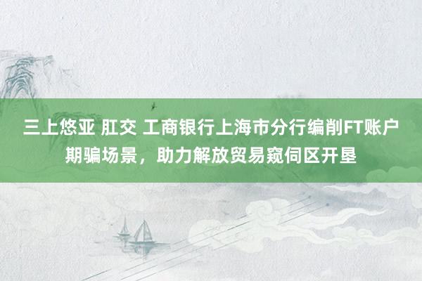 三上悠亚 肛交 工商银行上海市分行编削FT账户期骗场景，助力解放贸易窥伺区开垦