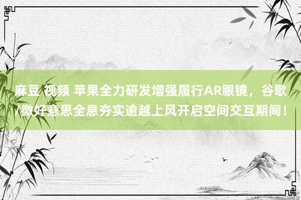 麻豆 视频 苹果全力研发增强履行AR眼镜，谷歌/微好意思全息夯实逾越上风开启空间交互期间！