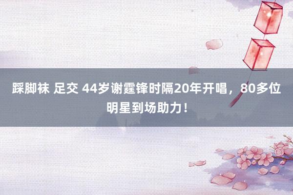踩脚袜 足交 44岁谢霆锋时隔20年开唱，80多位明星到场助力！