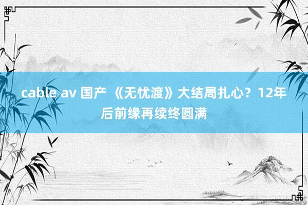cable av 国产 《无忧渡》大结局扎心？12年后前缘再续终圆满