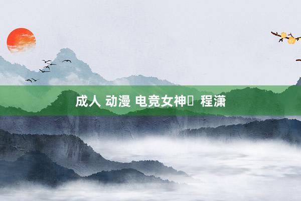 成人 动漫 电竞女神​程潇