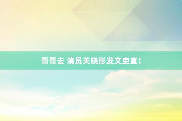 哥哥去 演员关晓彤发文吏宣！
