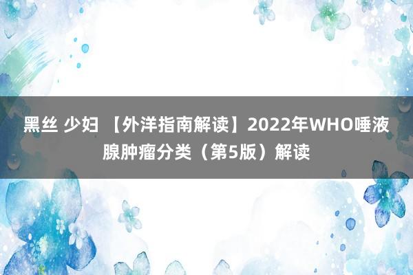 黑丝 少妇 【外洋指南解读】2022年WHO唾液腺肿瘤分类（第5版）解读