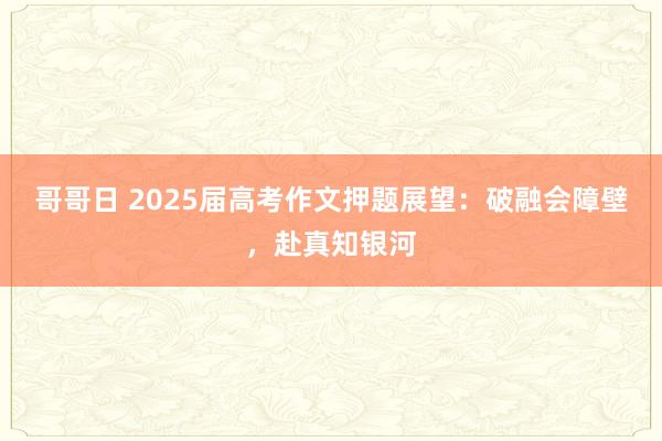 哥哥日 2025届高考作文押题展望：破融会障壁，赴真知银河