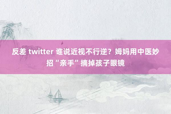 反差 twitter 谁说近视不行逆？姆妈用中医妙招“亲手”摘掉孩子眼镜