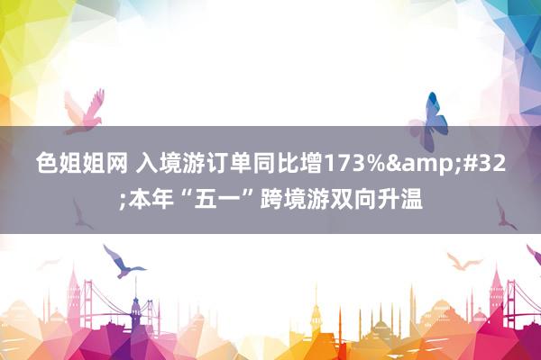 色姐姐网 入境游订单同比增173%&#32;本年“五一”跨境游双向升温