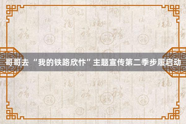 哥哥去 “我的铁路欣忭”主题宣传第二季步履启动