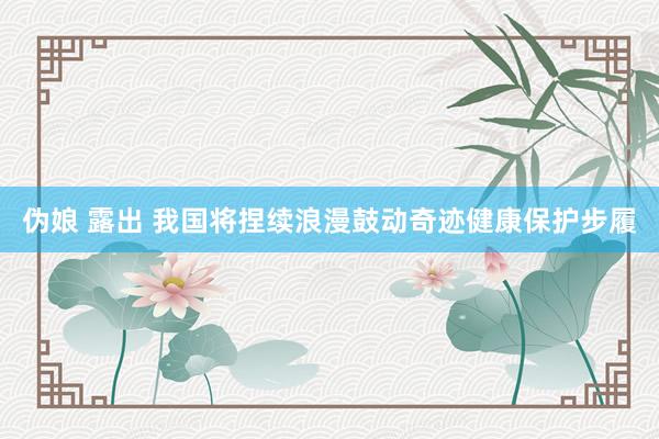 伪娘 露出 我国将捏续浪漫鼓动奇迹健康保护步履