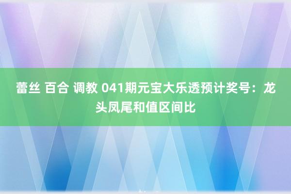 蕾丝 百合 调教 041期元宝大乐透预计奖号：龙头凤尾和值区间比